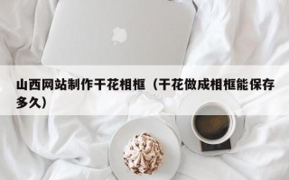 安顺山西网站制作干花相框（干花做成相框能保存多久）